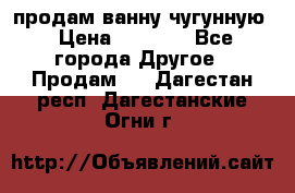  продам ванну чугунную › Цена ­ 7 000 - Все города Другое » Продам   . Дагестан респ.,Дагестанские Огни г.